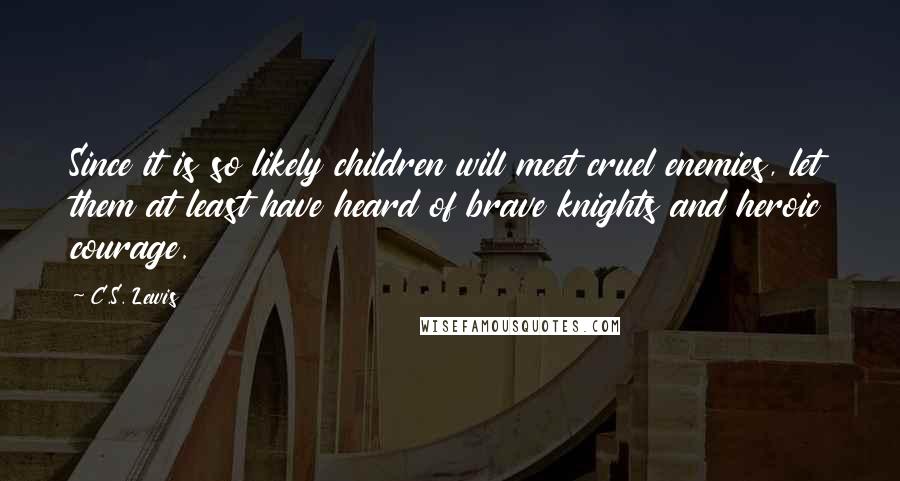 C.S. Lewis Quotes: Since it is so likely children will meet cruel enemies, let them at least have heard of brave knights and heroic courage.