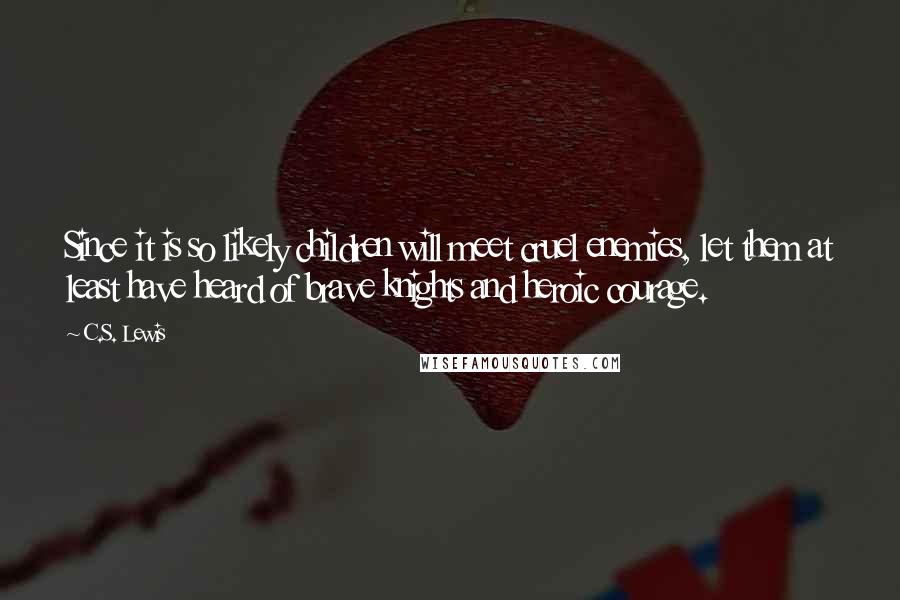 C.S. Lewis Quotes: Since it is so likely children will meet cruel enemies, let them at least have heard of brave knights and heroic courage.