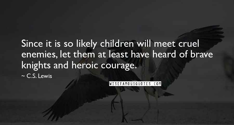 C.S. Lewis Quotes: Since it is so likely children will meet cruel enemies, let them at least have heard of brave knights and heroic courage.