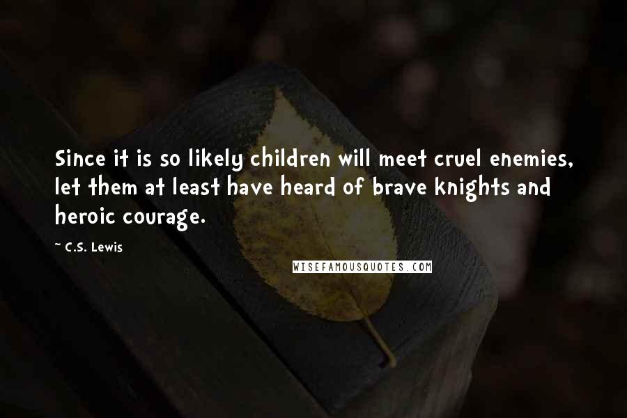 C.S. Lewis Quotes: Since it is so likely children will meet cruel enemies, let them at least have heard of brave knights and heroic courage.
