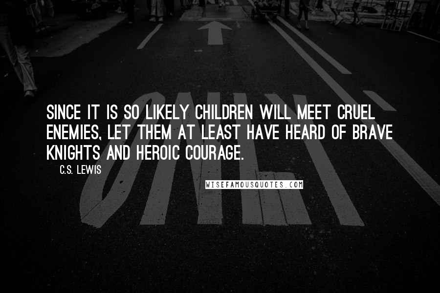 C.S. Lewis Quotes: Since it is so likely children will meet cruel enemies, let them at least have heard of brave knights and heroic courage.