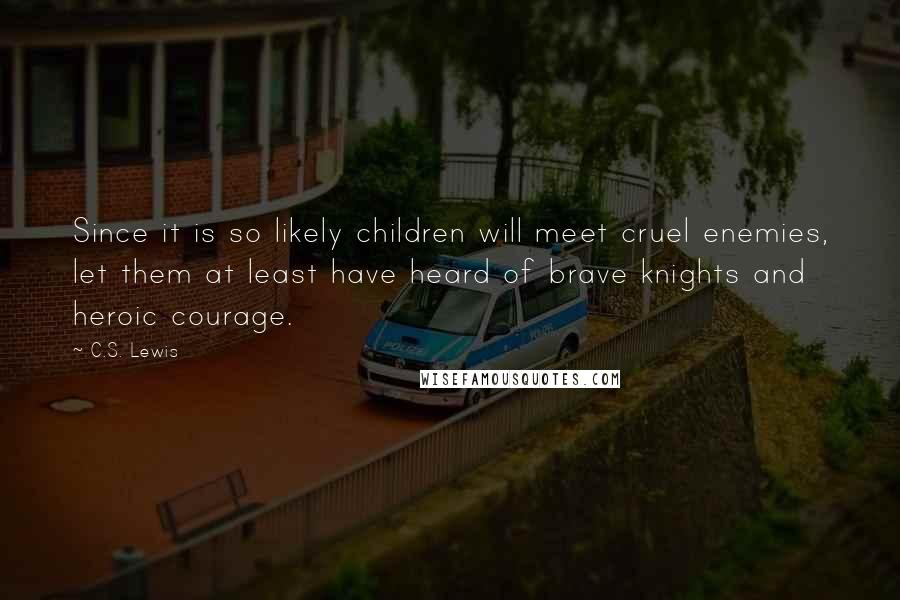 C.S. Lewis Quotes: Since it is so likely children will meet cruel enemies, let them at least have heard of brave knights and heroic courage.