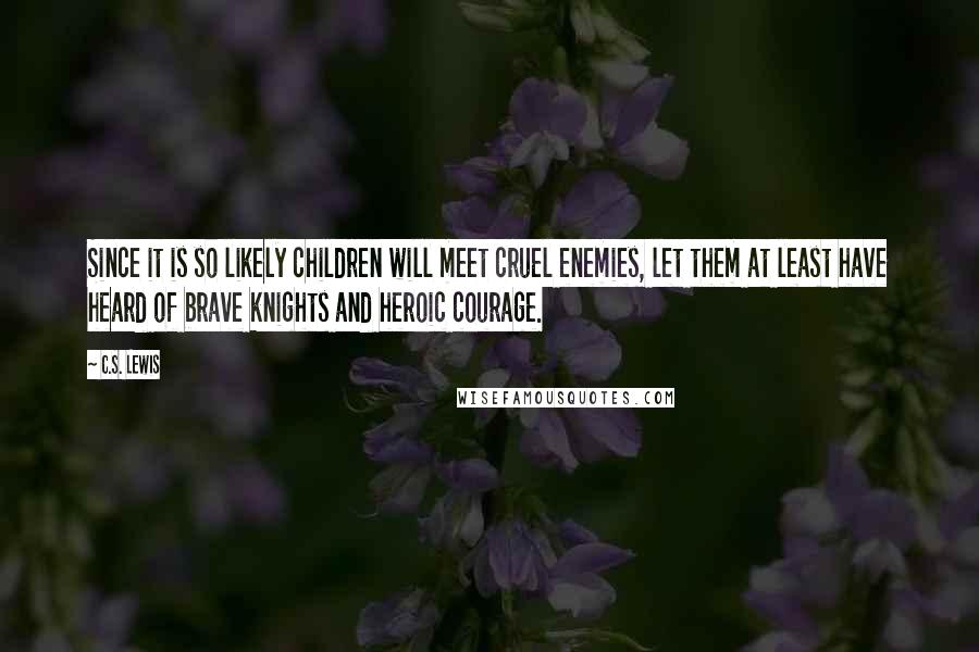 C.S. Lewis Quotes: Since it is so likely children will meet cruel enemies, let them at least have heard of brave knights and heroic courage.