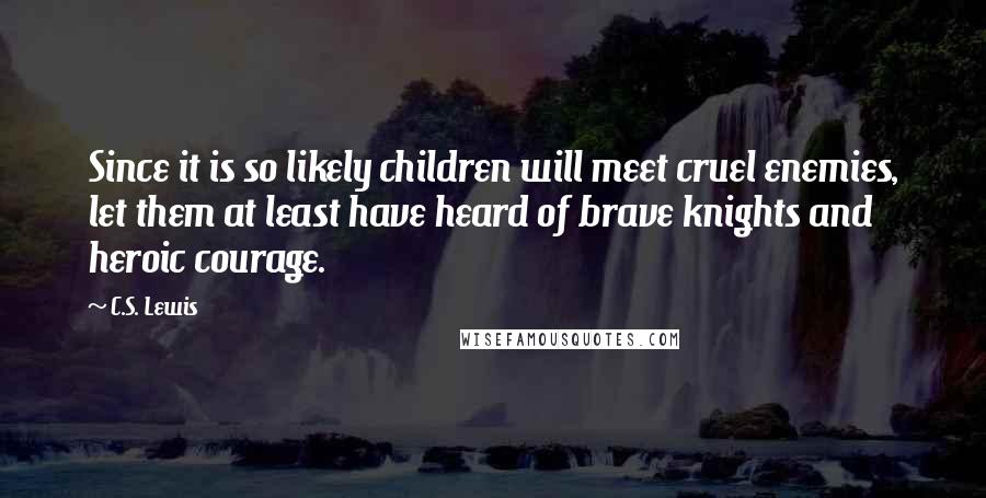 C.S. Lewis Quotes: Since it is so likely children will meet cruel enemies, let them at least have heard of brave knights and heroic courage.