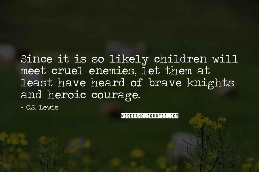 C.S. Lewis Quotes: Since it is so likely children will meet cruel enemies, let them at least have heard of brave knights and heroic courage.