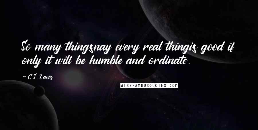 C.S. Lewis Quotes: So many thingsnay every real thingis good if only it will be humble and ordinate.