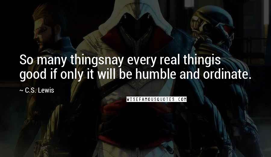 C.S. Lewis Quotes: So many thingsnay every real thingis good if only it will be humble and ordinate.