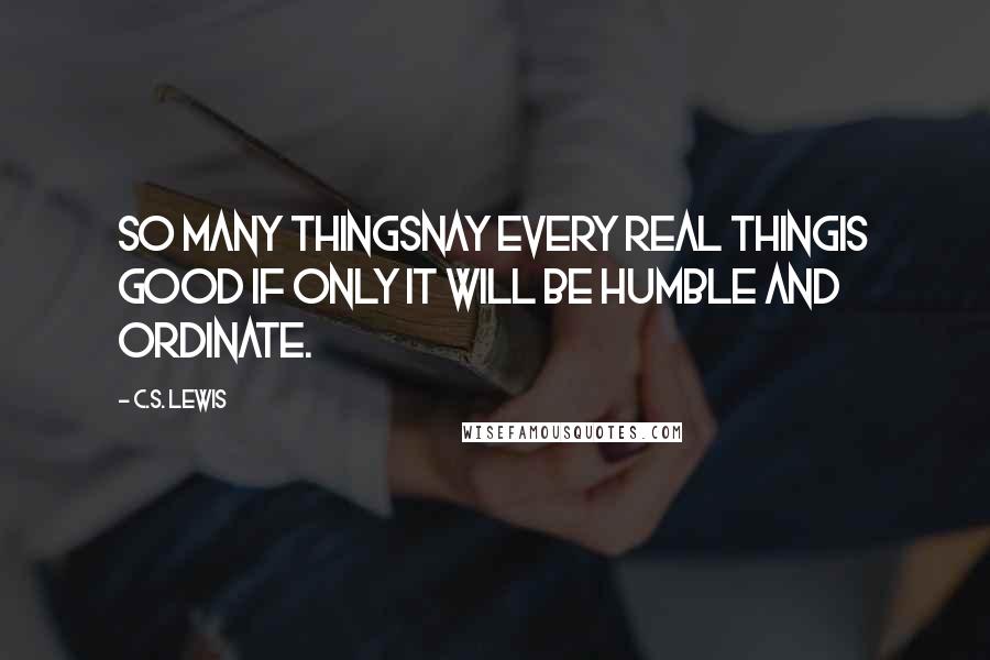 C.S. Lewis Quotes: So many thingsnay every real thingis good if only it will be humble and ordinate.