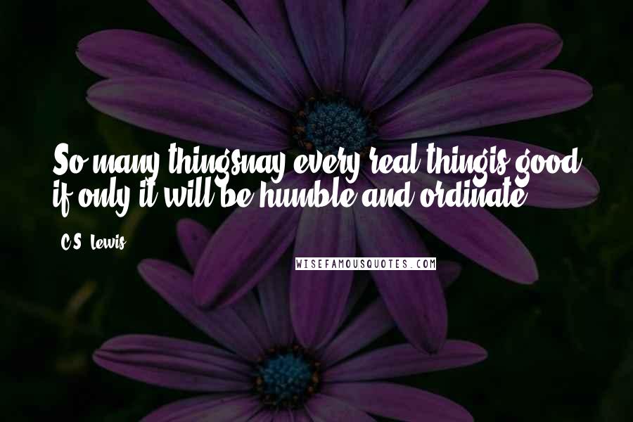 C.S. Lewis Quotes: So many thingsnay every real thingis good if only it will be humble and ordinate.