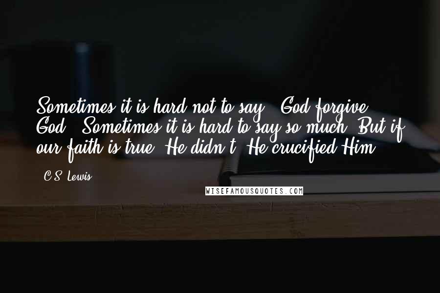 C.S. Lewis Quotes: Sometimes it is hard not to say, 'God forgive God.' Sometimes it is hard to say so much. But if our faith is true, He didn't. He crucified Him.