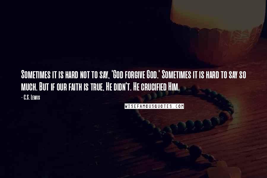C.S. Lewis Quotes: Sometimes it is hard not to say, 'God forgive God.' Sometimes it is hard to say so much. But if our faith is true, He didn't. He crucified Him.
