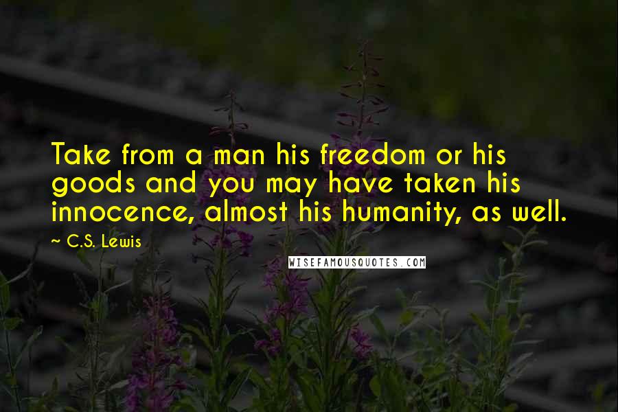 C.S. Lewis Quotes: Take from a man his freedom or his goods and you may have taken his innocence, almost his humanity, as well.