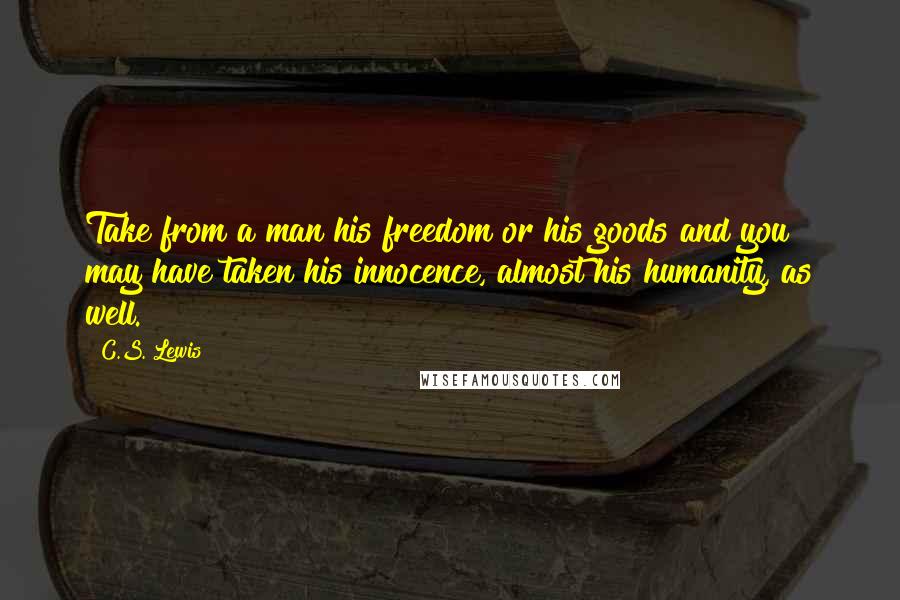 C.S. Lewis Quotes: Take from a man his freedom or his goods and you may have taken his innocence, almost his humanity, as well.