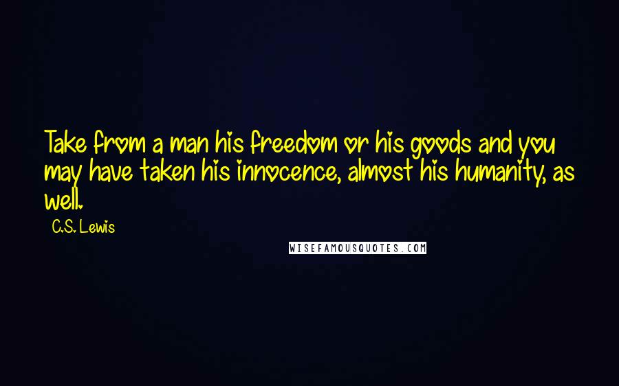 C.S. Lewis Quotes: Take from a man his freedom or his goods and you may have taken his innocence, almost his humanity, as well.