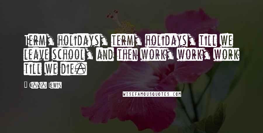 C.S. Lewis Quotes: Term, holidays, term, holidays, till we leave school, and then work, work, work till we die.