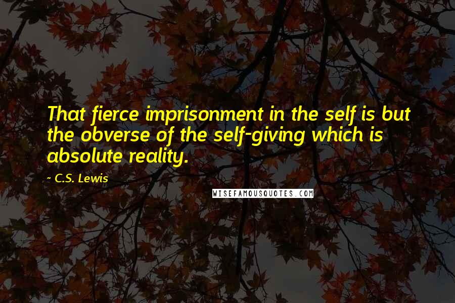 C.S. Lewis Quotes: That fierce imprisonment in the self is but the obverse of the self-giving which is absolute reality.