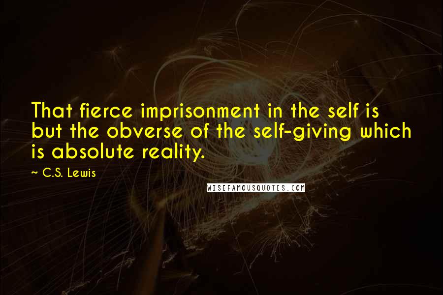 C.S. Lewis Quotes: That fierce imprisonment in the self is but the obverse of the self-giving which is absolute reality.