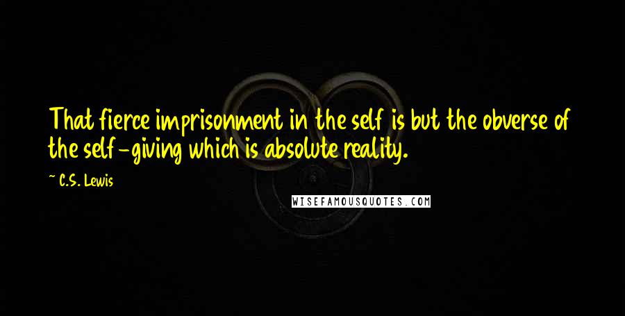 C.S. Lewis Quotes: That fierce imprisonment in the self is but the obverse of the self-giving which is absolute reality.