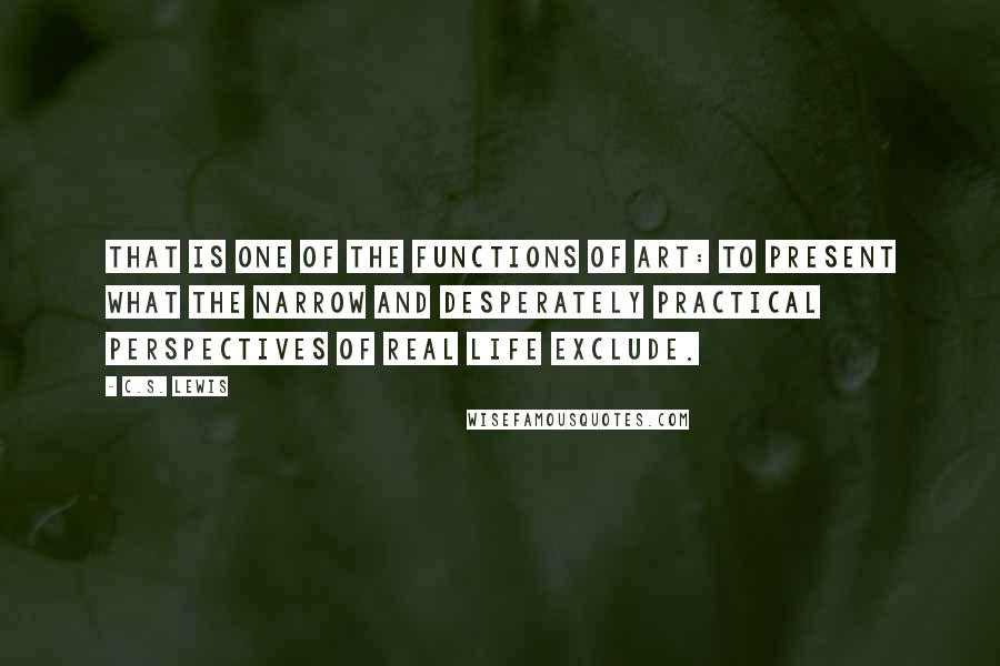 C.S. Lewis Quotes: That is one of the functions of art: to present what the narrow and desperately practical perspectives of real life exclude.