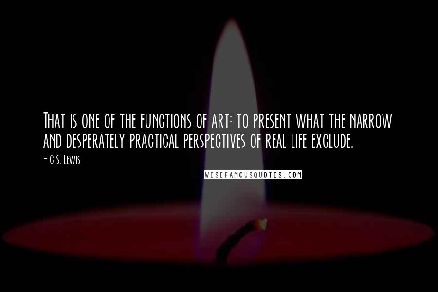 C.S. Lewis Quotes: That is one of the functions of art: to present what the narrow and desperately practical perspectives of real life exclude.