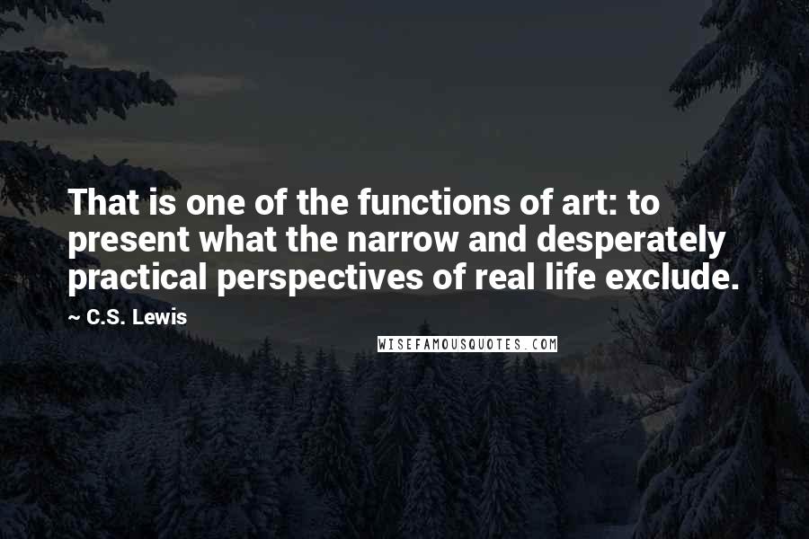C.S. Lewis Quotes: That is one of the functions of art: to present what the narrow and desperately practical perspectives of real life exclude.