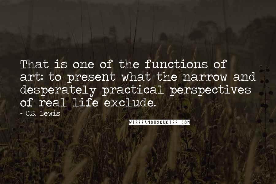 C.S. Lewis Quotes: That is one of the functions of art: to present what the narrow and desperately practical perspectives of real life exclude.