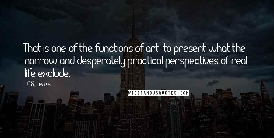 C.S. Lewis Quotes: That is one of the functions of art: to present what the narrow and desperately practical perspectives of real life exclude.