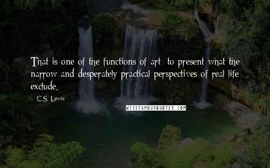 C.S. Lewis Quotes: That is one of the functions of art: to present what the narrow and desperately practical perspectives of real life exclude.