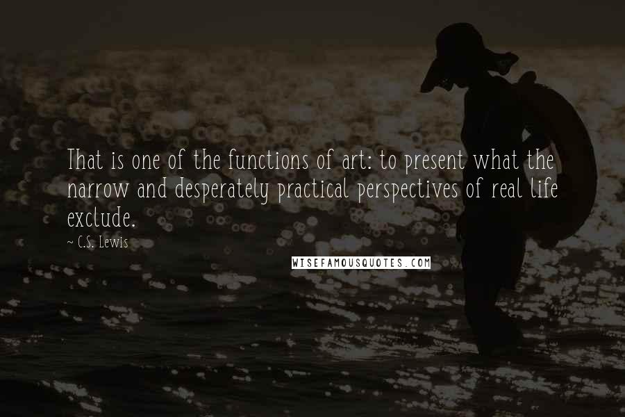 C.S. Lewis Quotes: That is one of the functions of art: to present what the narrow and desperately practical perspectives of real life exclude.