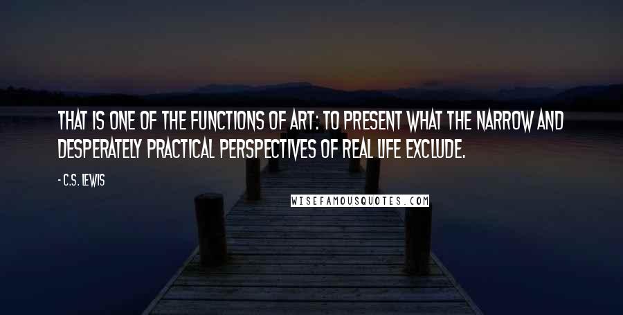 C.S. Lewis Quotes: That is one of the functions of art: to present what the narrow and desperately practical perspectives of real life exclude.