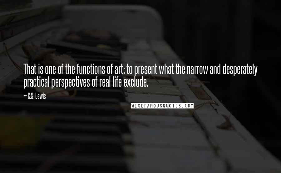 C.S. Lewis Quotes: That is one of the functions of art: to present what the narrow and desperately practical perspectives of real life exclude.