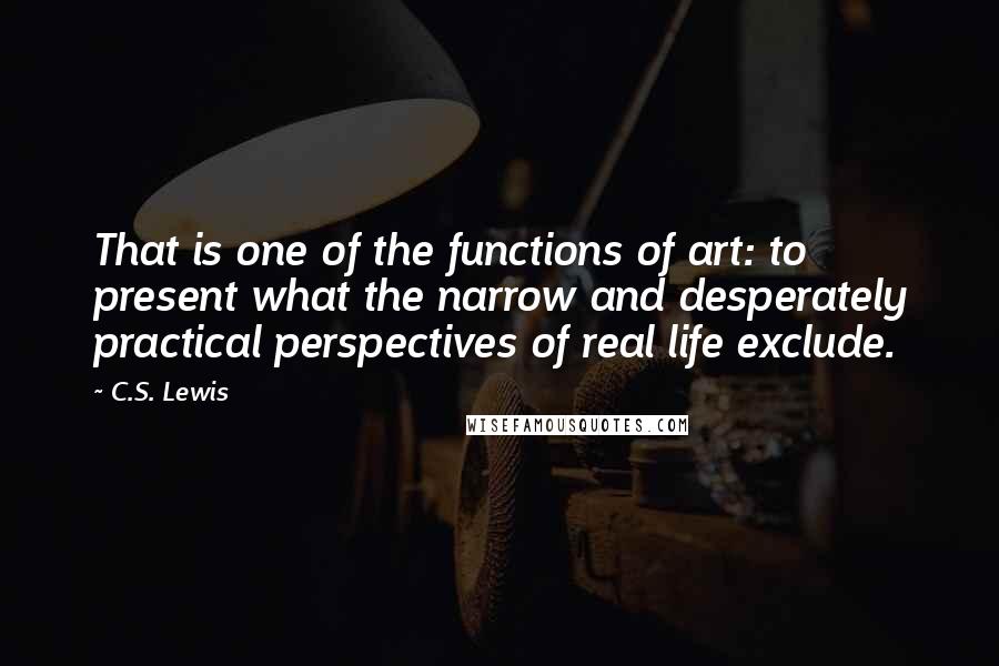 C.S. Lewis Quotes: That is one of the functions of art: to present what the narrow and desperately practical perspectives of real life exclude.