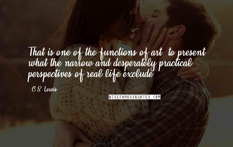 C.S. Lewis Quotes: That is one of the functions of art: to present what the narrow and desperately practical perspectives of real life exclude.