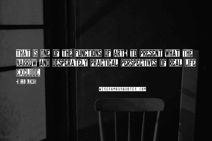 C.S. Lewis Quotes: That is one of the functions of art: to present what the narrow and desperately practical perspectives of real life exclude.