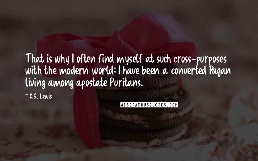 C.S. Lewis Quotes: That is why I often find myself at such cross-purposes with the modern world: I have been a converted Pagan living among apostate Puritans.