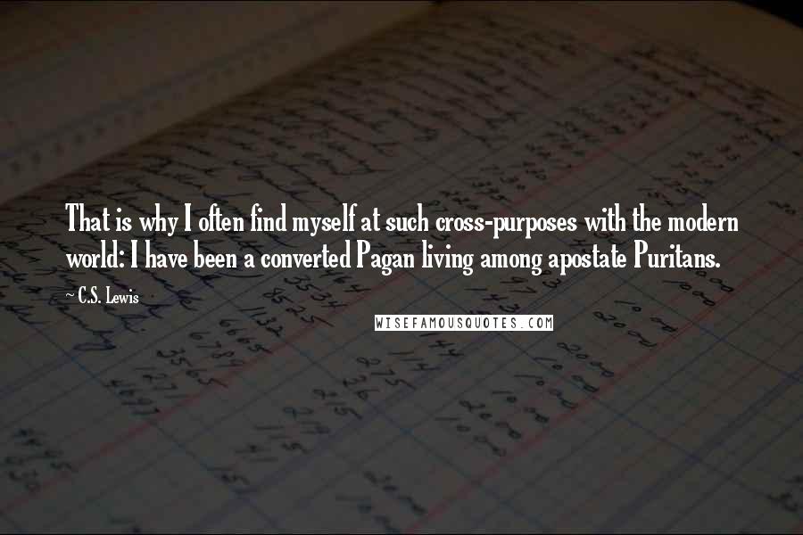 C.S. Lewis Quotes: That is why I often find myself at such cross-purposes with the modern world: I have been a converted Pagan living among apostate Puritans.