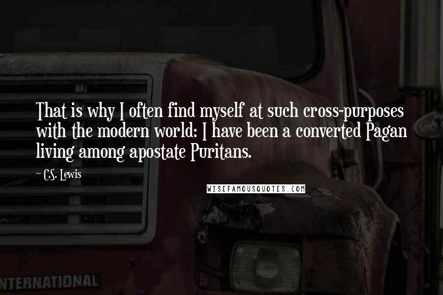 C.S. Lewis Quotes: That is why I often find myself at such cross-purposes with the modern world: I have been a converted Pagan living among apostate Puritans.