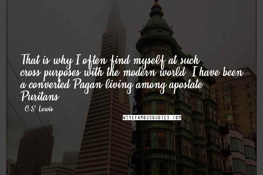 C.S. Lewis Quotes: That is why I often find myself at such cross-purposes with the modern world: I have been a converted Pagan living among apostate Puritans.