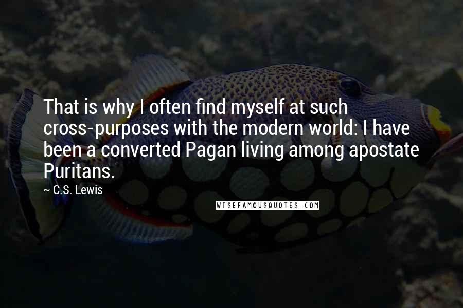C.S. Lewis Quotes: That is why I often find myself at such cross-purposes with the modern world: I have been a converted Pagan living among apostate Puritans.