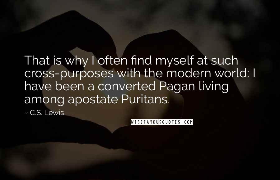 C.S. Lewis Quotes: That is why I often find myself at such cross-purposes with the modern world: I have been a converted Pagan living among apostate Puritans.