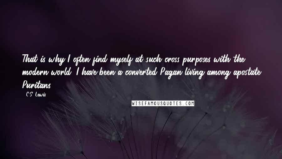 C.S. Lewis Quotes: That is why I often find myself at such cross-purposes with the modern world: I have been a converted Pagan living among apostate Puritans.