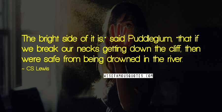 C.S. Lewis Quotes: The bright side of it is," said Puddleglum, "that if we break our necks getting down the cliff, then we're safe from being drowned in the river.