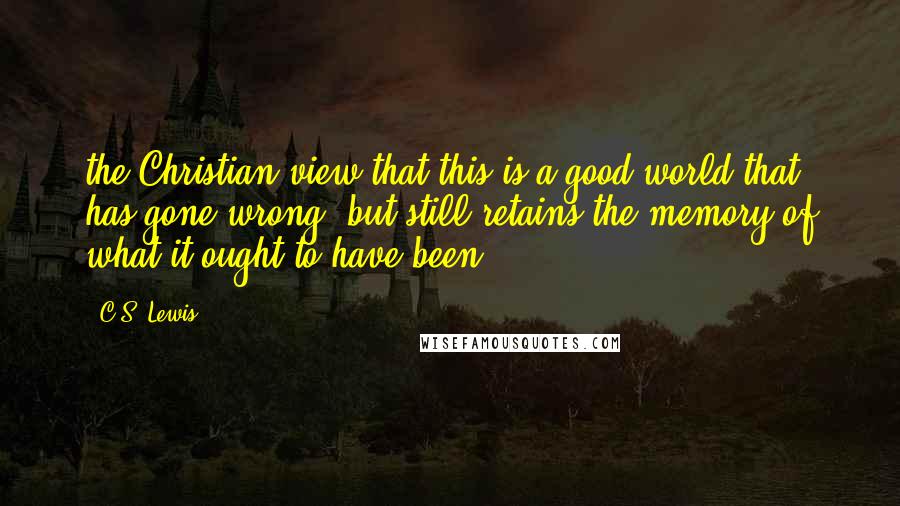 C.S. Lewis Quotes: the Christian view that this is a good world that has gone wrong, but still retains the memory of what it ought to have been.
