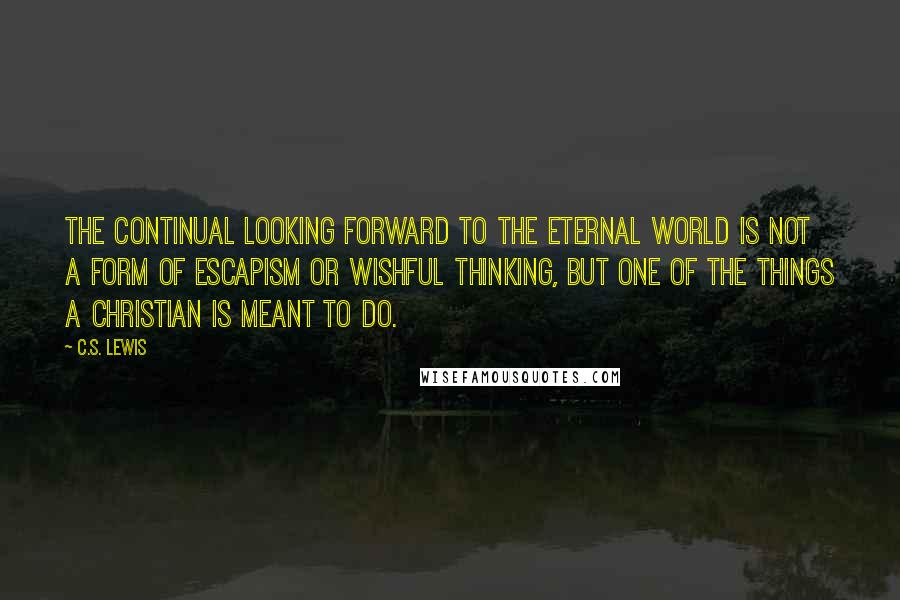 C.S. Lewis Quotes: The continual looking forward to the eternal world is not a form of escapism or wishful thinking, but one of the things a Christian is meant to do.