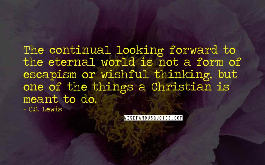 C.S. Lewis Quotes: The continual looking forward to the eternal world is not a form of escapism or wishful thinking, but one of the things a Christian is meant to do.