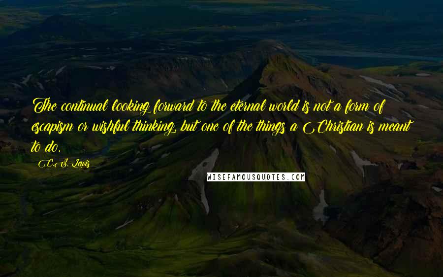 C.S. Lewis Quotes: The continual looking forward to the eternal world is not a form of escapism or wishful thinking, but one of the things a Christian is meant to do.