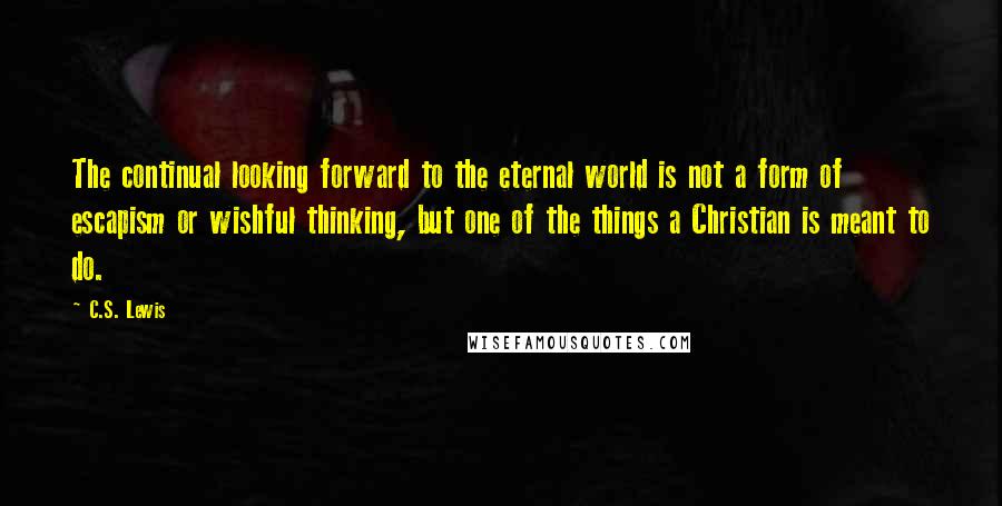 C.S. Lewis Quotes: The continual looking forward to the eternal world is not a form of escapism or wishful thinking, but one of the things a Christian is meant to do.