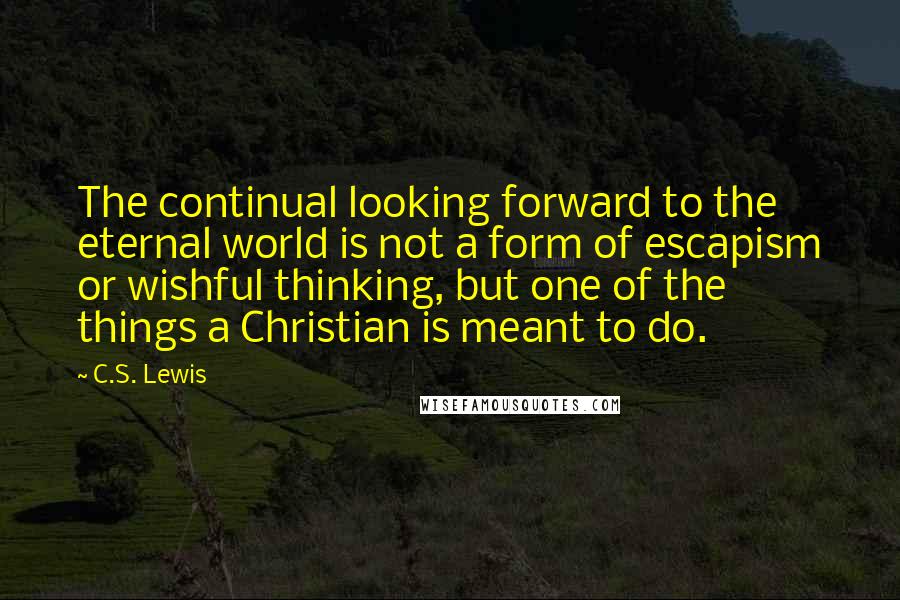 C.S. Lewis Quotes: The continual looking forward to the eternal world is not a form of escapism or wishful thinking, but one of the things a Christian is meant to do.