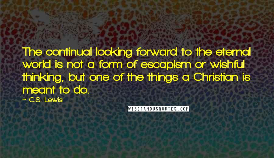 C.S. Lewis Quotes: The continual looking forward to the eternal world is not a form of escapism or wishful thinking, but one of the things a Christian is meant to do.