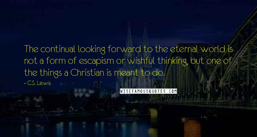 C.S. Lewis Quotes: The continual looking forward to the eternal world is not a form of escapism or wishful thinking, but one of the things a Christian is meant to do.